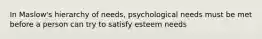 In Maslow's hierarchy of needs, psychological needs must be met before a person can try to satisfy esteem needs