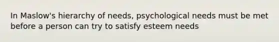 In Maslow's hierarchy of needs, psychological needs must be met before a person can try to satisfy esteem needs