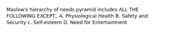 Maslow's hierarchy of needs pyramid includes ALL THE FOLLOWING EXCEPT.. A. Physiological Health B. Safety and Security c. Self-esteem D. Need for Entertainment