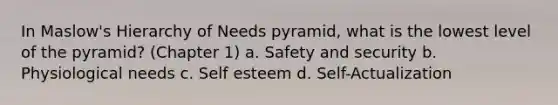 In Maslow's Hierarchy of Needs pyramid, what is the lowest level of the pyramid? (Chapter 1) a. Safety and security b. Physiological needs c. Self esteem d. Self-Actualization