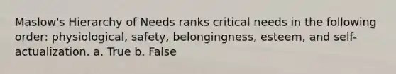 Maslow's Hierarchy of Needs ranks critical needs in the following order: physiological, safety, belongingness, esteem, and self-actualization. a. True b. False