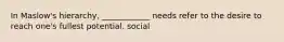 In Maslow's hierarchy, ____________ needs refer to the desire to reach one's fullest potential. social