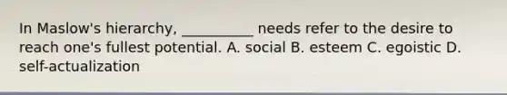 In Maslow's hierarchy, __________ needs refer to the desire to reach one's fullest potential. A. social B. esteem C. egoistic D. self-actualization