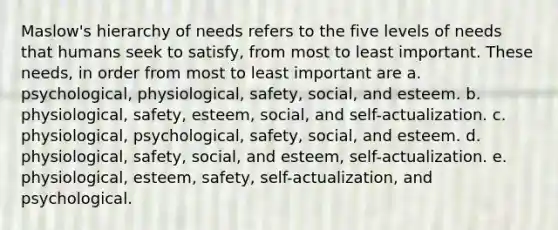 Maslow's hierarchy of needs refers to the five levels of needs that humans seek to satisfy, from most to least important. These needs, in order from most to least important are a. psychological, physiological, safety, social, and esteem. b. physiological, safety, esteem, social, and self-actualization. c. physiological, psychological, safety, social, and esteem. d. physiological, safety, social, and esteem, self-actualization. e. physiological, esteem, safety, self-actualization, and psychological.