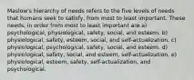 Maslow's hierarchy of needs refers to the five levels of needs that humans seek to satisfy, from most to least important. These needs, in order from most to least important are a) psychological, physiological, safety, social, and esteem. b) physiological, safety, esteem, social, and self-actualization. c) physiological, psychological, safety, social, and esteem. d) physiological, safety, social, and esteem, self-actualization. e) physiological, esteem, safety, self-actualization, and psychological.