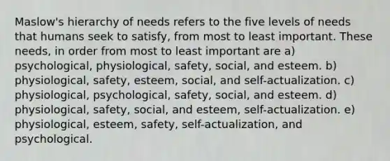 <a href='https://www.questionai.com/knowledge/k1TQHBLuNN-maslows-hierarchy-of-needs' class='anchor-knowledge'>maslow's hierarchy of needs</a> refers to the five levels of needs that humans seek to satisfy, from most to least important. These needs, in order from most to least important are a) psychological, physiological, safety, social, and esteem. b) physiological, safety, esteem, social, and self-actualization. c) physiological, psychological, safety, social, and esteem. d) physiological, safety, social, and esteem, self-actualization. e) physiological, esteem, safety, self-actualization, and psychological.