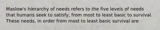 Maslow's hierarchy of needs refers to the five levels of needs that humans seek to satisfy, from most to least basic to survival. These needs, in order from most to least basic survival are