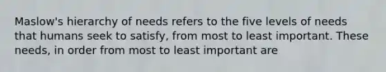 Maslow's hierarchy of needs refers to the five levels of needs that humans seek to satisfy, from most to least important. These needs, in order from most to least important are
