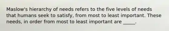 Maslow's hierarchy of needs refers to the five levels of needs that humans seek to satisfy, from most to least important. These needs, in order from most to least important are _____.