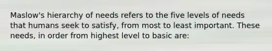 Maslow's hierarchy of needs refers to the five levels of needs that humans seek to satisfy, from most to least important. These needs, in order from highest level to basic are: