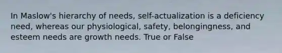 In Maslow's hierarchy of needs, self-actualization is a deficiency need, whereas our physiological, safety, belongingness, and esteem needs are growth needs. True or False