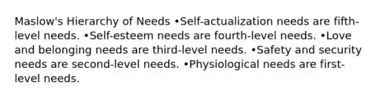 Maslow's Hierarchy of Needs •Self-actualization needs are fifth-level needs. •Self-esteem needs are fourth-level needs. •Love and belonging needs are third-level needs. •Safety and security needs are second-level needs. •Physiological needs are first-level needs.