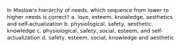 In Maslow's hierarchy of needs, which sequence from lower to higher needs is correct? a. love, esteem, knowledge, aesthetics and self-actualization b. physiological, safety, aesthetic, knowledge c. physiological, safety, social, esteem, and self-actualization d. safety, esteem, social, knowledge and aesthetic