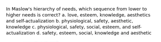 In Maslow's hierarchy of needs, which sequence from lower to higher needs is correct? a. love, esteem, knowledge, aesthetics and self-actualization b. physiological, safety, aesthetic, knowledge c. physiological, safety, social, esteem, and self-actualization d. safety, esteem, social, knowledge and aesthetic