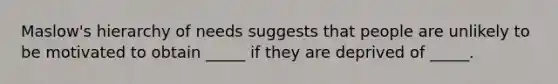 Maslow's hierarchy of needs suggests that people are unlikely to be motivated to obtain _____ if they are deprived of _____.