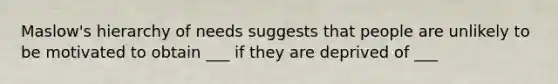 Maslow's hierarchy of needs suggests that people are unlikely to be motivated to obtain ___ if they are deprived of ___