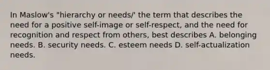 In Maslow's "hierarchy or needs/' the term that describes the need for a positive self-image or self-respect, and the need for recognition and respect from others, best describes A. belonging needs. B. security needs. C. esteem needs D. self-actualization needs.