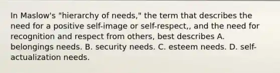 In Maslow's "hierarchy of needs," the term that describes the need for a positive self-image or self-respect,, and the need for recognition and respect from others, best describes A. belongings needs. B. security needs. C. esteem needs. D. self-actualization needs.