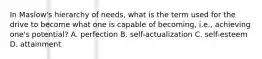 In Maslow's hierarchy of needs, what is the term used for the drive to become what one is capable of becoming, i.e., achieving one's potential? A. perfection B. self-actualization C. self-esteem D. attainment