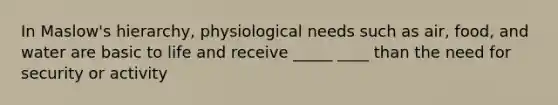 In Maslow's hierarchy, physiological needs such as air, food, and water are basic to life and receive _____ ____ than the need for security or activity