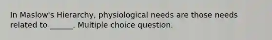 In Maslow's Hierarchy, physiological needs are those needs related to ______. Multiple choice question.