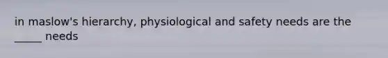 in maslow's hierarchy, physiological and safety needs are the _____ needs