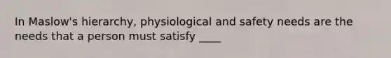 In Maslow's hierarchy, physiological and safety needs are the needs that a person must satisfy ____