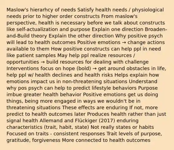 Maslow's hierarhcy of needs Satisfy health needs / physiological needs prior to higher order constructs From maslow's perspective, health is necessary before we talk about constructs like self-actualization and purpose Explain one direction Broaden-and-Build theory Explain the other direction Why positive psych will lead to health outcomes Positive emotions → change actions available to them How positive constructs can help ppl in need like patient samples May help ppl realize resources / opportunities → build resources for dealing with challenge Interventions focus on hope (bold) → get around obstacles in life, help ppl w/ health declines and health risks Helps explain how emotions impact us in non-threatening situations Understand why pos psych can help to predict lifestyle behaviors Purpose imbue greater health behavior Positive emotions get us doing things, being more engaged in ways we wouldn't be in threatening situations These effects are enduring If not, more predict to health outcomes later Produces health rather than just signal health Allemand and Flückiger (2017) enduring characteristics (trait, habit, state) Not really states or habits Focused on traits - consistent responses Trait levels of purpose, gratitude, forgiveness More connected to health outcomes