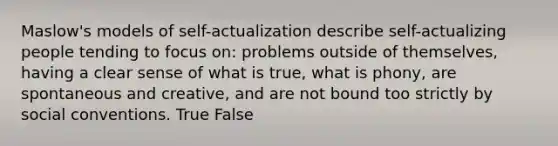 Maslow's models of self-actualization describe self-actualizing people tending to focus on: problems outside of themselves, having a clear sense of what is true, what is phony, are spontaneous and creative, and are not bound too strictly by social conventions. True False