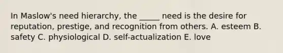 In Maslow's need hierarchy, the _____ need is the desire for reputation, prestige, and recognition from others. A. esteem B. safety C. physiological D. self-actualization E. love