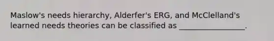 Maslow's needs hierarchy, Alderfer's ERG, and McClelland's learned needs theories can be classified as _________________.