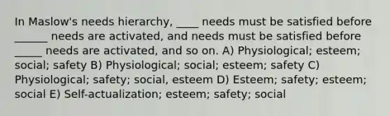 In Maslow's needs hierarchy, ____ needs must be satisfied before ______ needs are activated, and needs must be satisfied before _____ needs are activated, and so on. A) Physiological; esteem; social; safety B) Physiological; social; esteem; safety C) Physiological; safety; social, esteem D) Esteem; safety; esteem; social E) Self-actualization; esteem; safety; social