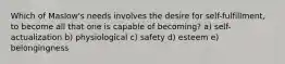 Which of Maslow's needs involves the desire for self-fulfillment, to become all that one is capable of becoming? a) self-actualization b) physiological c) safety d) esteem e) belongingness