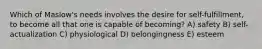 Which of Maslow's needs involves the desire for self-fulfillment, to become all that one is capable of becoming? A) safety B) self-actualization C) physiological D) belongingness E) esteem