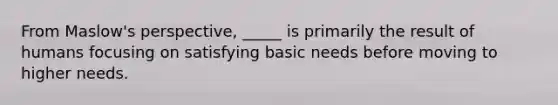 From Maslow's perspective, _____ is primarily the result of humans focusing on satisfying basic needs before moving to higher needs.