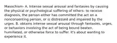 Masochism- A. Intense sexual arousal and fantasies by causing the physical or psychological suffering of others- to receive diagnosis, the person either has committed the act on a nonconsenting person, or is distressed and impaired by the urges. B. obtains intense sexual arousal through fantasies, urges, or behaviors involving the act of being bound beaten, humiliated, or otherwise force to suffer. It's about wanting to experience it.