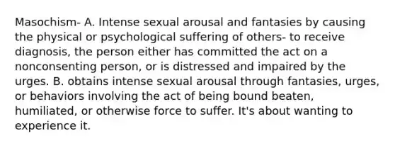 Masochism- A. Intense sexual arousal and fantasies by causing the physical or psychological suffering of others- to receive diagnosis, the person either has committed the act on a nonconsenting person, or is distressed and impaired by the urges. B. obtains intense sexual arousal through fantasies, urges, or behaviors involving the act of being bound beaten, humiliated, or otherwise force to suffer. It's about wanting to experience it.