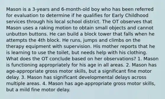 Mason is a 3-years and 6-month-old boy who has been referred for evaluation to determine if he qualifies for Early Childhood services through his local school district. The OT observes that Mason uses a raking motion to obtain small objects and cannot unbutton buttons. He can build a block tower that falls when he attempts the 4th block. He runs, jumps and climbs on the therapy equipment with supervision. His mother reports that he is learning to use the toilet, but needs help with his clothing. What does the OT conclude based on her observations? 1. Mason is functioning appropriately for his age in all areas. 2. Mason has age-appropriate gross motor skills, but a significant fine motor delay. 3. Mason has significant developmental delays across multiple areas. 4. Mason has age-appropriate gross motor skills, but a mild fine motor delay.