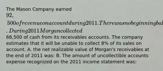 The Mason Company earned 92,500 of revenue on account during 2011. There was no beginning balance in the accounts receivable and allowance accounts. During 2011 Morgan collected68,500 of cash from its receivables accounts. The company estimates that it will be unable to collect 8% of its sales on account. A. the net realizable value of Morgan's receivables at the end of 2011 was: B. The amount of uncollectible accounts expense recognized on the 2011 <a href='https://www.questionai.com/knowledge/kCPMsnOwdm-income-statement' class='anchor-knowledge'>income statement</a> was: