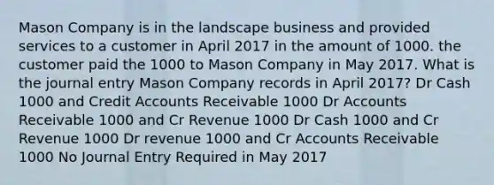 Mason Company is in the landscape business and provided services to a customer in April 2017 in the amount of 1000. the customer paid the 1000 to Mason Company in May 2017. What is the journal entry Mason Company records in April 2017? Dr Cash 1000 and Credi<a href='https://www.questionai.com/knowledge/k7x83BRk9p-t-accounts' class='anchor-knowledge'>t accounts</a> Receivable 1000 Dr Accounts Receivable 1000 and Cr Revenue 1000 Dr Cash 1000 and Cr Revenue 1000 Dr revenue 1000 and Cr Accounts Receivable 1000 No Journal Entry Required in May 2017