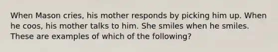 When Mason cries, his mother responds by picking him up. When he coos, his mother talks to him. She smiles when he smiles. These are examples of which of the following?