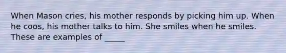 When Mason cries, his mother responds by picking him up. When he coos, his mother talks to him. She smiles when he smiles. These are examples of _____