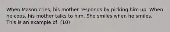 When Mason cries, his mother responds by picking him up. When he coos, his mother talks to him. She smiles when he smiles. This is an example of: (10)