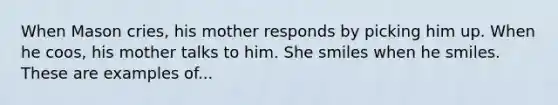 When Mason cries, his mother responds by picking him up. When he coos, his mother talks to him. She smiles when he smiles. These are examples of...