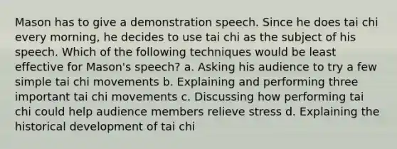 Mason has to give a demonstration speech. Since he does tai chi every morning, he decides to use tai chi as the subject of his speech. Which of the following techniques would be least effective for Mason's speech? a. Asking his audience to try a few simple tai chi movements b. Explaining and performing three important tai chi movements c. Discussing how performing tai chi could help audience members relieve stress d. Explaining the historical development of tai chi