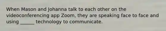 When Mason and Johanna talk to each other on the videoconferencing app Zoom, they are speaking face to face and using ______ technology to communicate.