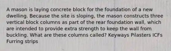 A mason is laying concrete block for the foundation of a new dwelling. Because the site is sloping, the mason constructs three vertical block columns as part of the rear foundation wall, which are intended to provide extra strength to keep the wall from buckling. What are these columns called? Keyways Pilasters ICFs Furring strips