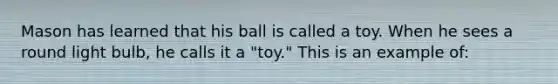 Mason has learned that his ball is called a toy. When he sees a round light bulb, he calls it a "toy." This is an example of: