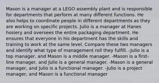 Mason is a manager at a LEGO assembly plant and is responsible for departments that perform at many different functions. He also helps to coordinate people in different departments as they are working on specific projects. Julio is a manager at Hanes hosiery and oversees the entire packaging department. He ensures that everyone in his department has the skills and training to work at the same level. Compare these two managers and identify what type of management roll they fulfill. -Julio is a top manager, and Mason is a middle manager. -Mason is a first-line manager, and Julio is a general manager. -Mason is a general manager, and Julio is a functional manager. -Julio is a project manager, and Mason is a functional manager