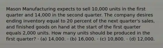 Mason Manufacturing expects to sell 10,000 units in the first quarter and 14,000 in the second quarter. The company desires ending inventory equal to 20 percent of the next quarter's sales, and finished goods on hand at the start of the first quarter equals 2,000 units. How many units should be produced in the first quarter? · (a) 14,000. · (b) 16,000. · (c) 10,800. · (d) 12,000.